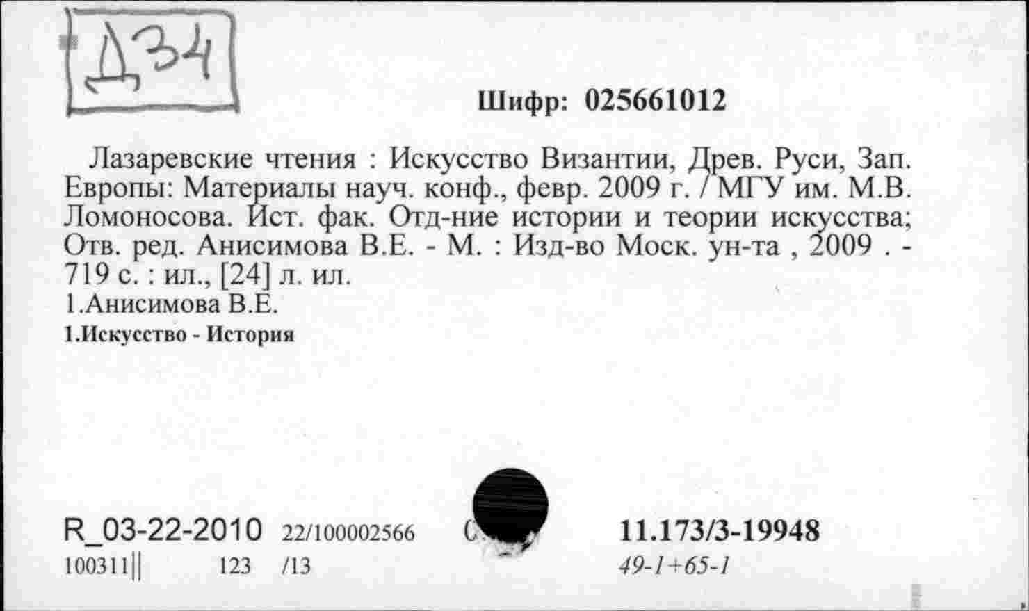 ﻿"ДМ
Шифр: 025661012
Лазаревские чтения : Искусство Византии, Древ. Руси, Зап. Европы: Материалы науч, конф., февр. 2009 г. / МГУ им. М.В. Ломоносова. Ист. фак. Отд-ние истории и теории искусства; Отв. ред. Анисимова В.Е. - М. : Изд-во Моск, ун-та , 2009 . -719 с. : ил., [24] л. ил.
1. Анисимова В.Е.
1.Искусство - История
R_03-22-2010 22/100002566
100311Ц	123 /13
11.173/3-19948
49-1+65-1